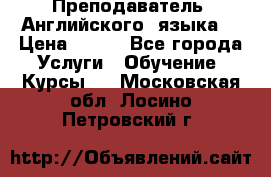  Преподаватель  Английского  языка  › Цена ­ 500 - Все города Услуги » Обучение. Курсы   . Московская обл.,Лосино-Петровский г.